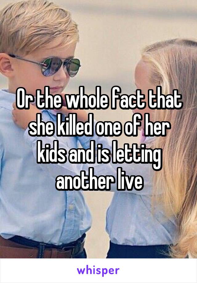 Or the whole fact that she killed one of her kids and is letting another live