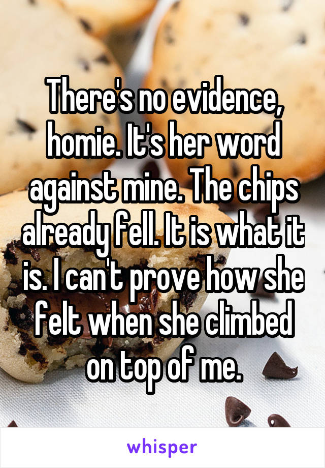 There's no evidence, homie. It's her word against mine. The chips already fell. It is what it is. I can't prove how she felt when she climbed on top of me.