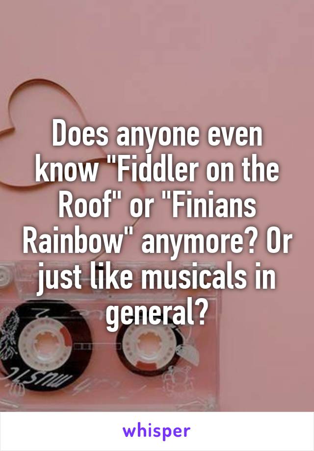 Does anyone even know "Fiddler on the Roof" or "Finians Rainbow" anymore? Or just like musicals in general?