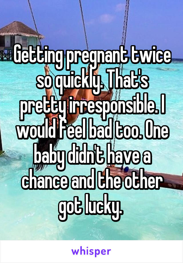 Getting pregnant twice so quickly. That's pretty irresponsible. I would feel bad too. One baby didn't have a chance and the other got lucky. 