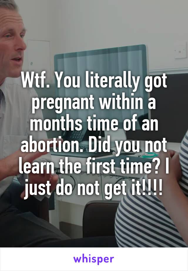 Wtf. You literally got pregnant within a months time of an abortion. Did you not learn the first time? I just do not get it!!!!