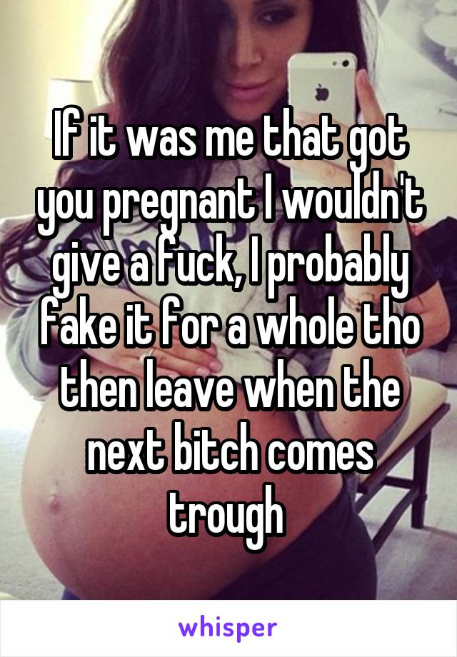 If it was me that got you pregnant I wouldn't give a fuck, I probably fake it for a whole tho then leave when the next bitch comes trough 