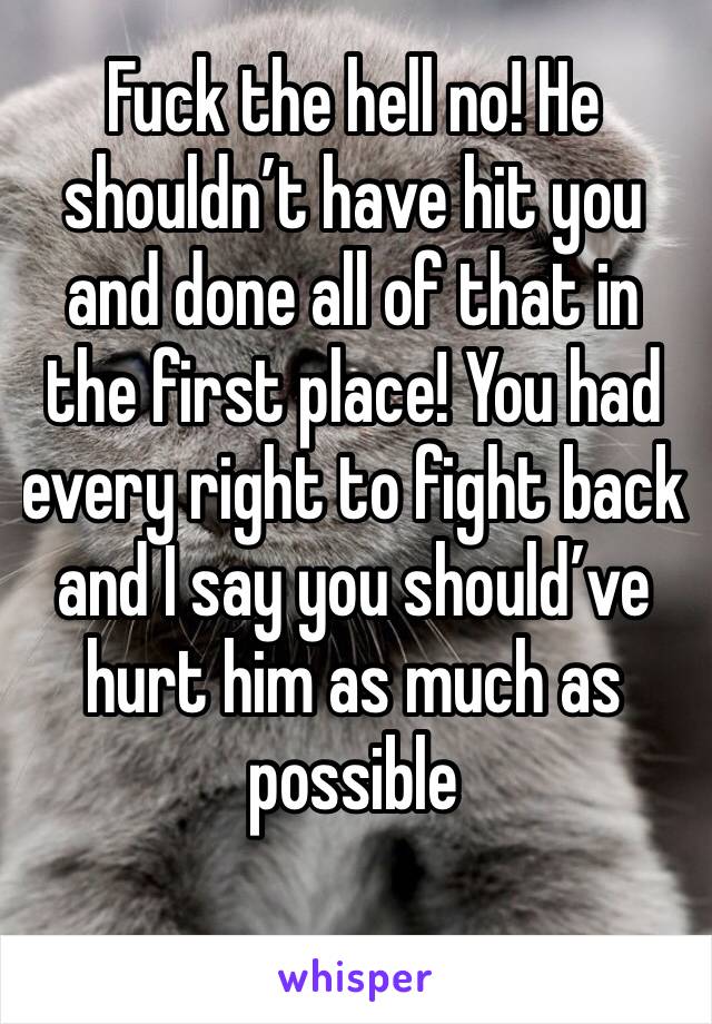 Fuck the hell no! He shouldn’t have hit you and done all of that in the first place! You had every right to fight back and I say you should’ve hurt him as much as possible 