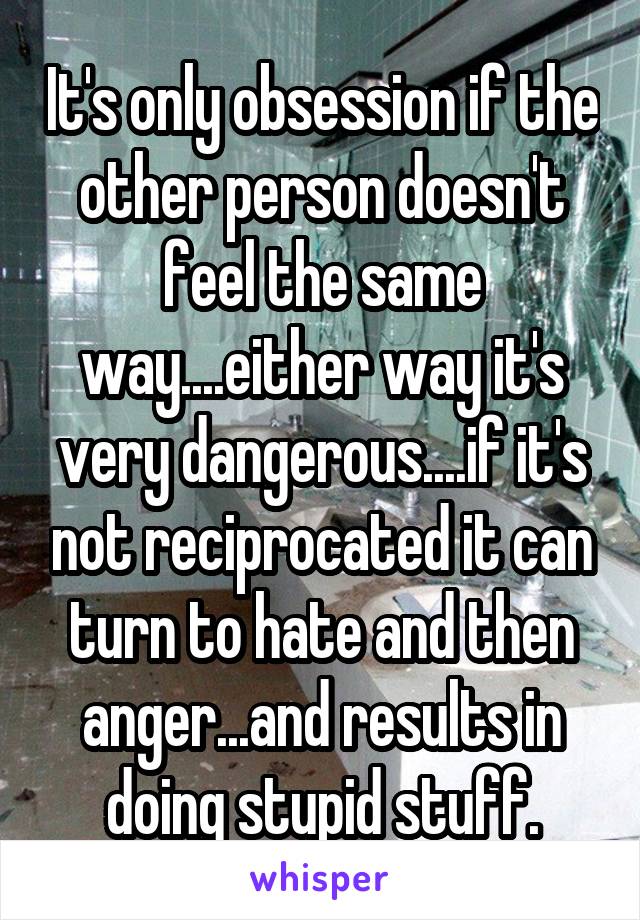 It's only obsession if the other person doesn't feel the same way....either way it's very dangerous....if it's not reciprocated it can turn to hate and then anger...and results in doing stupid stuff.