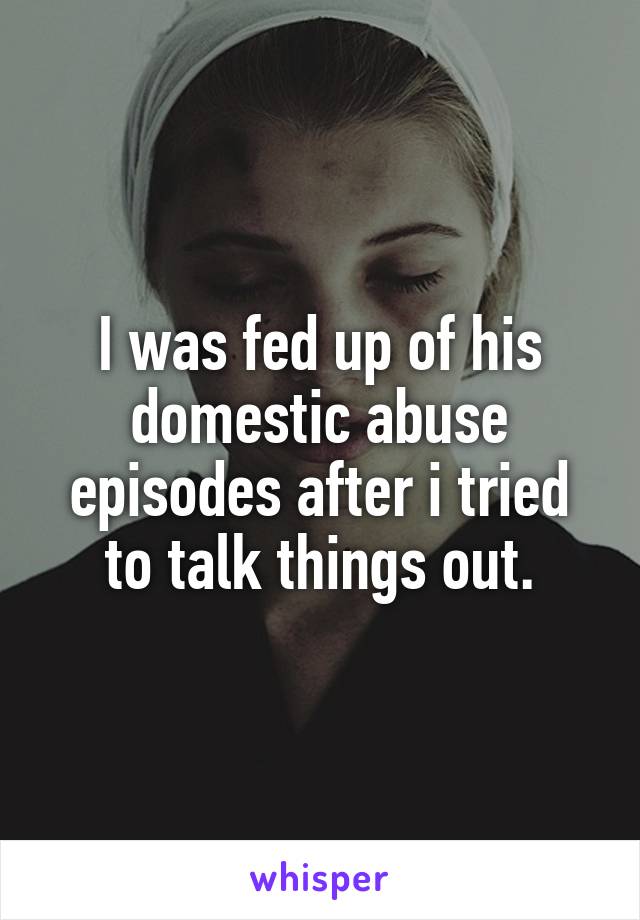 I was fed up of his domestic abuse episodes after i tried to talk things out.