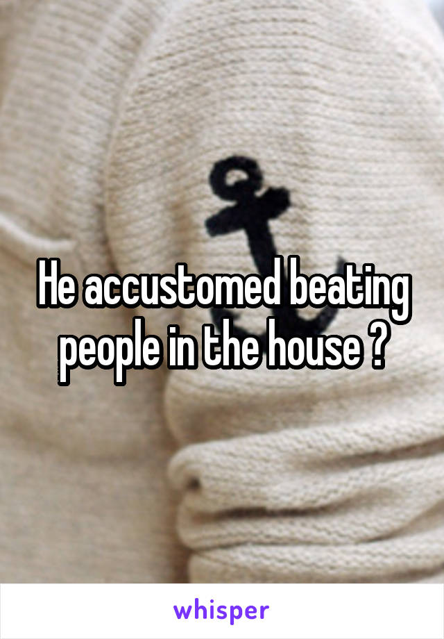 He accustomed beating people in the house ?