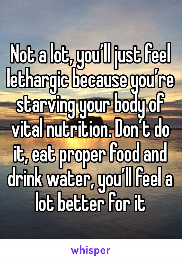 Not a lot, you’ll just feel lethargic because you’re starving your body of vital nutrition. Don’t do it, eat proper food and drink water, you’ll feel a lot better for it 