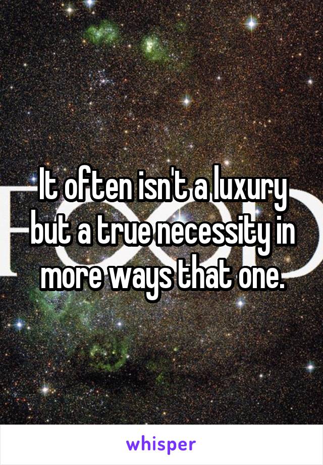 It often isn't a luxury but a true necessity in more ways that one.