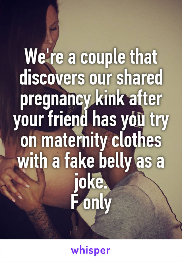 We're a couple that discovers our shared pregnancy kink after your friend has you try on maternity clothes with a fake belly as a joke.
F only