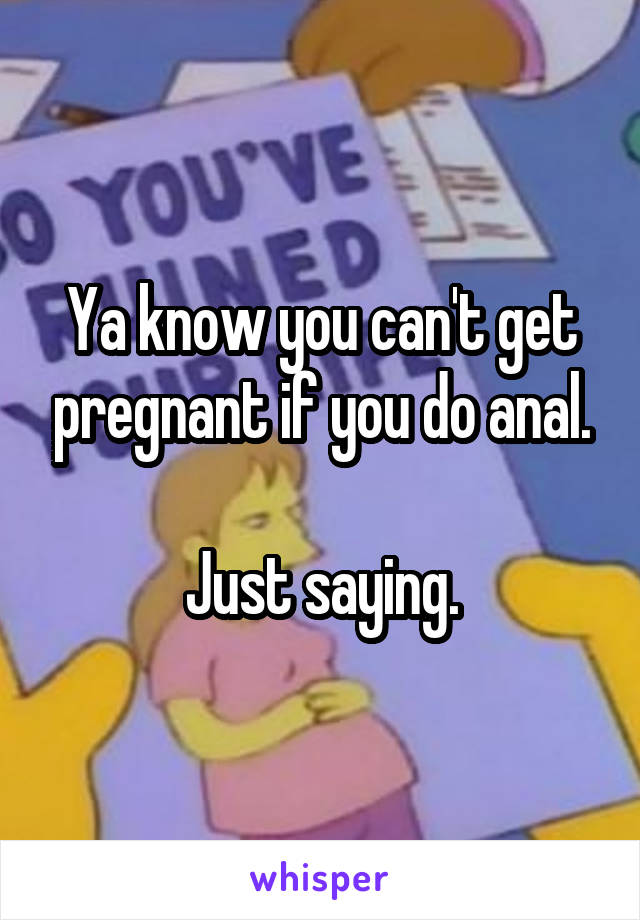 Ya know you can't get pregnant if you do anal.

Just saying.