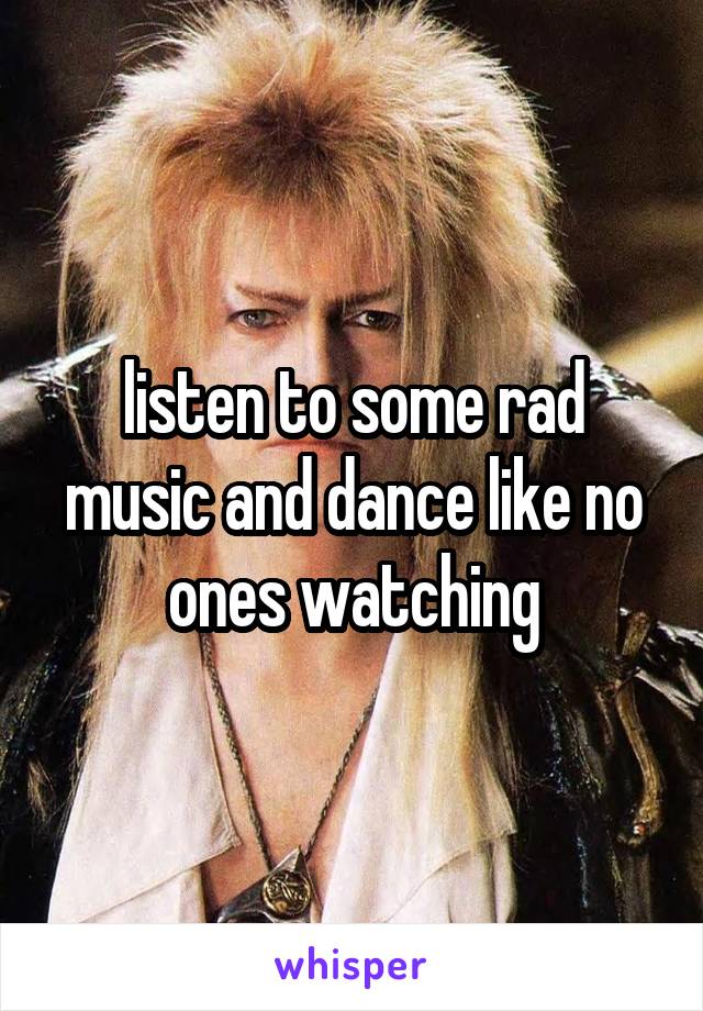listen to some rad music and dance like no ones watching