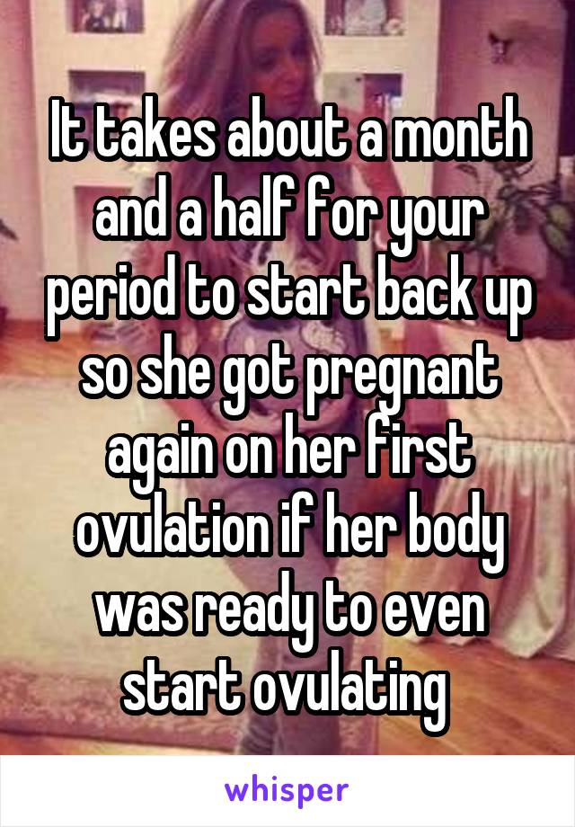 It takes about a month and a half for your period to start back up so she got pregnant again on her first ovulation if her body was ready to even start ovulating 