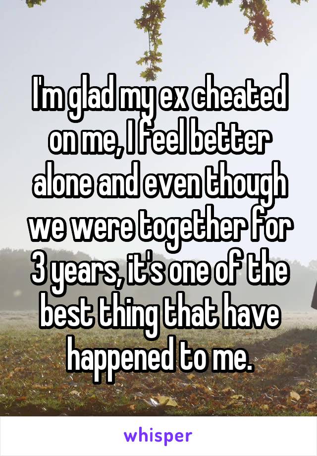 I'm glad my ex cheated on me, I feel better alone and even though we were together for 3 years, it's one of the best thing that have happened to me.