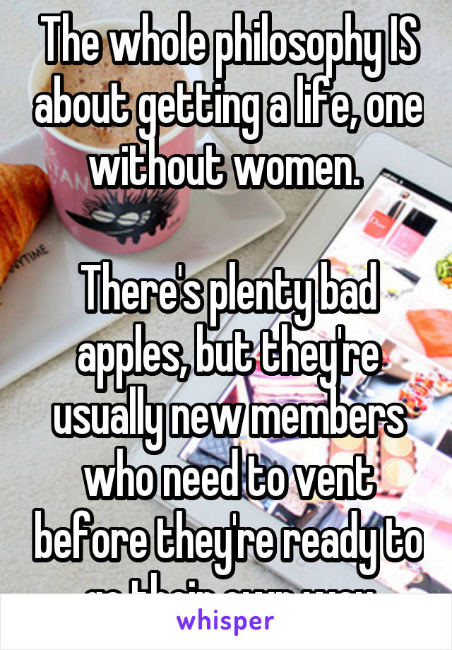 The whole philosophy IS about getting a life, one without women. 

There's plenty bad apples, but they're usually new members who need to vent before they're ready to go their own way