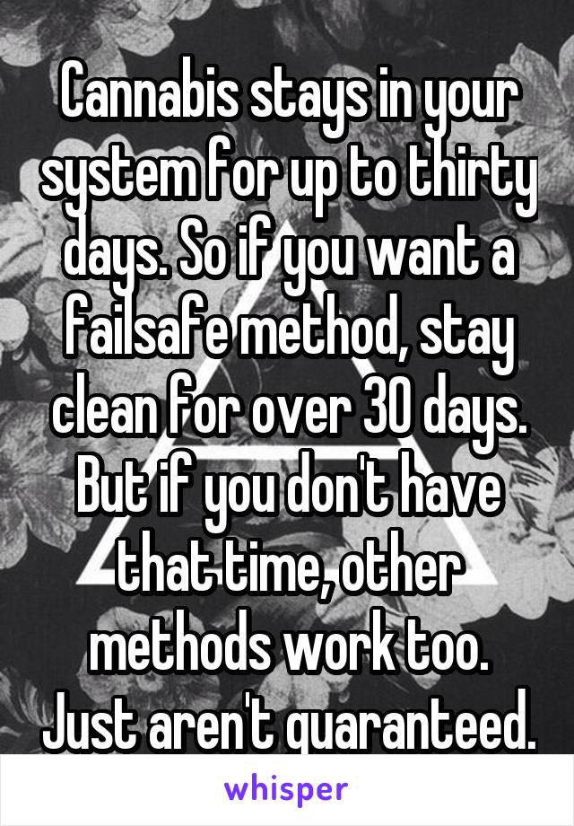 Cannabis stays in your system for up to thirty days. So if you want a failsafe method, stay clean for over 30 days. But if you don't have that time, other methods work too. Just aren't guaranteed.