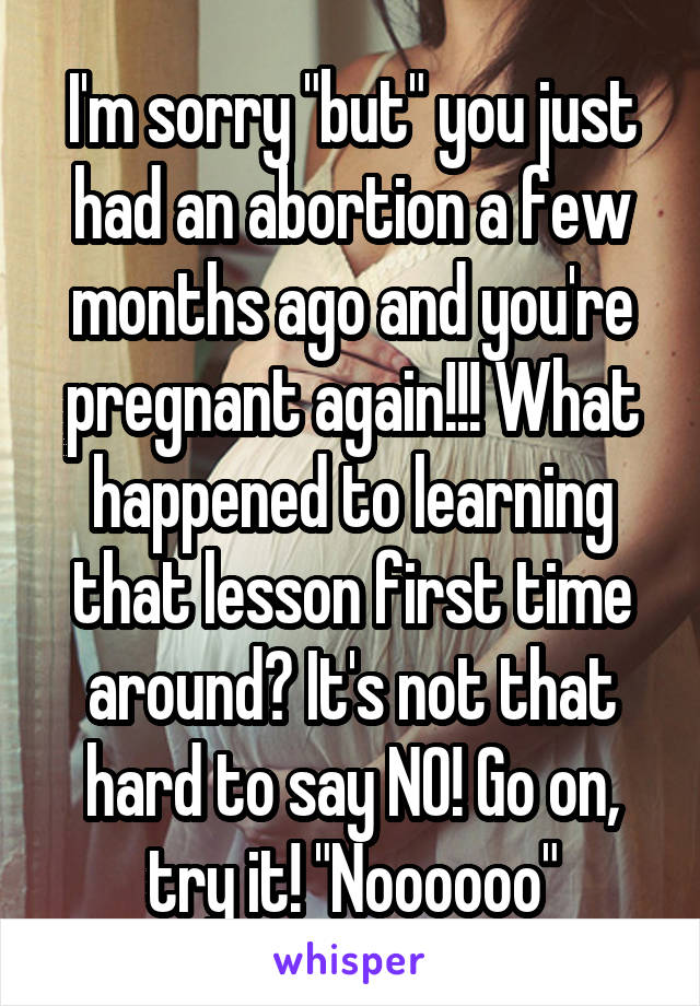 I'm sorry "but" you just had an abortion a few months ago and you're pregnant again!!! What happened to learning that lesson first time around? It's not that hard to say NO! Go on, try it! "Noooooo"