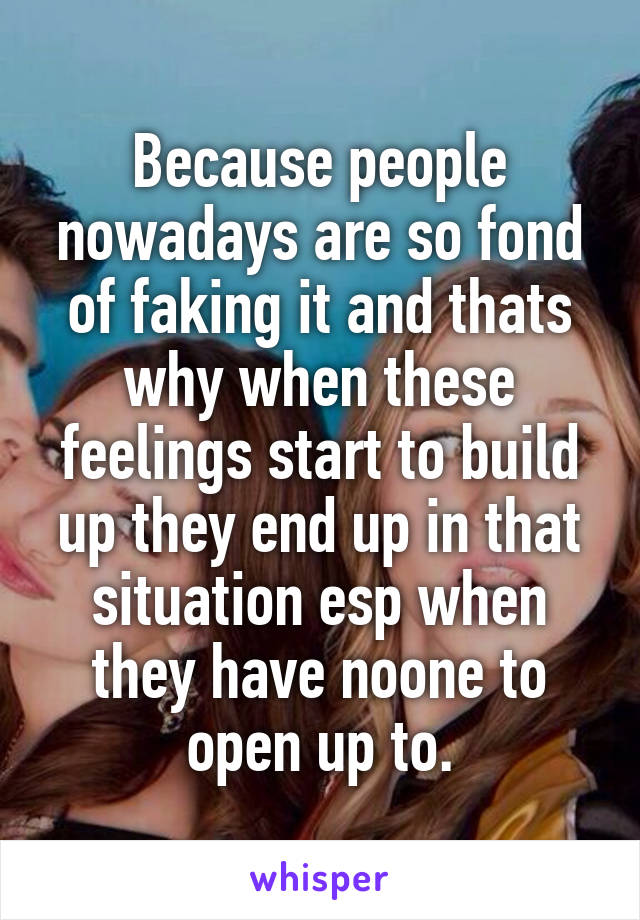 Because people nowadays are so fond of faking it and thats why when these feelings start to build up they end up in that situation esp when they have noone to open up to.