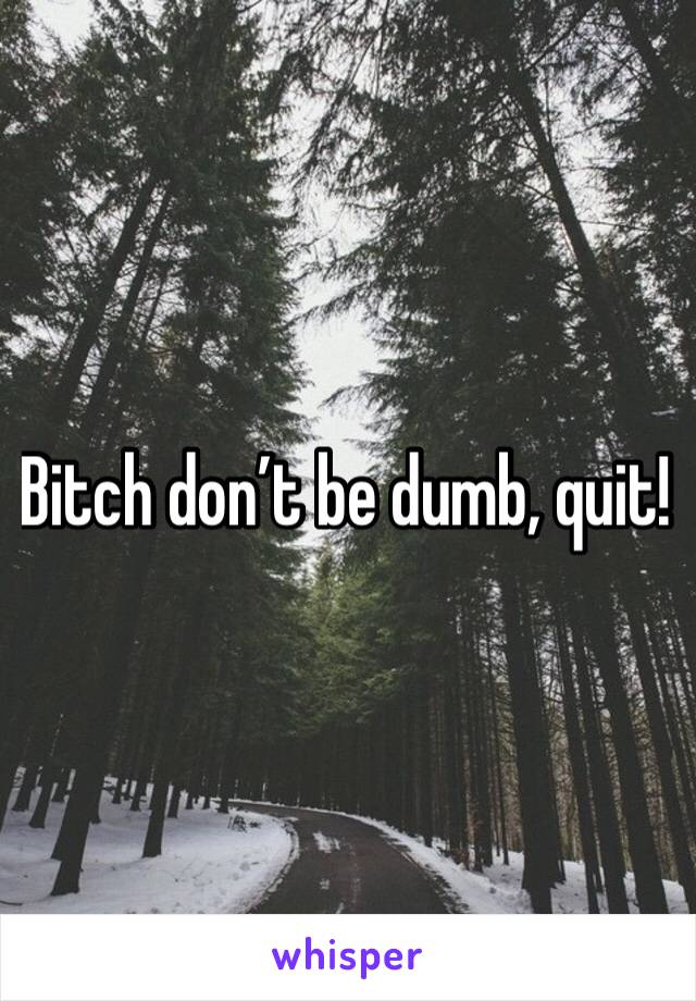 Bitch don’t be dumb, quit! 