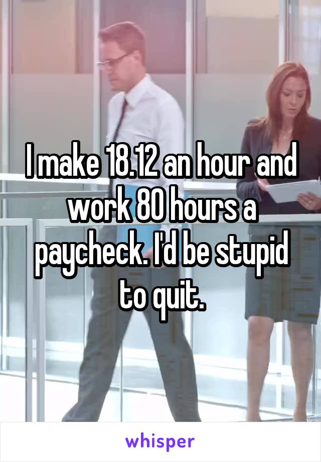 I make 18.12 an hour and work 80 hours a paycheck. I'd be stupid to quit.