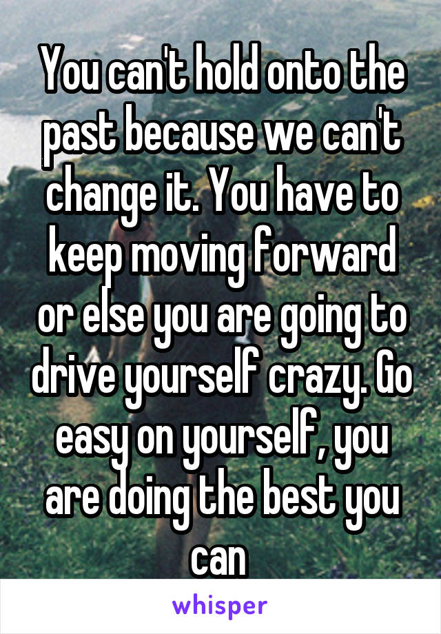 You can't hold onto the past because we can't change it. You have to keep moving forward or else you are going to drive yourself crazy. Go easy on yourself, you are doing the best you can 