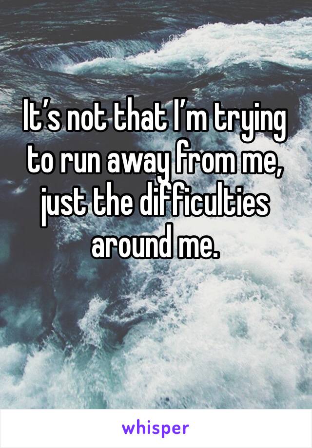 It’s not that I’m trying to run away from me, just the difficulties around me. 