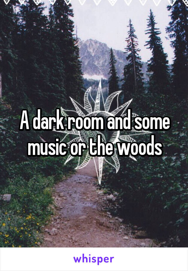 A dark room and some music or the woods