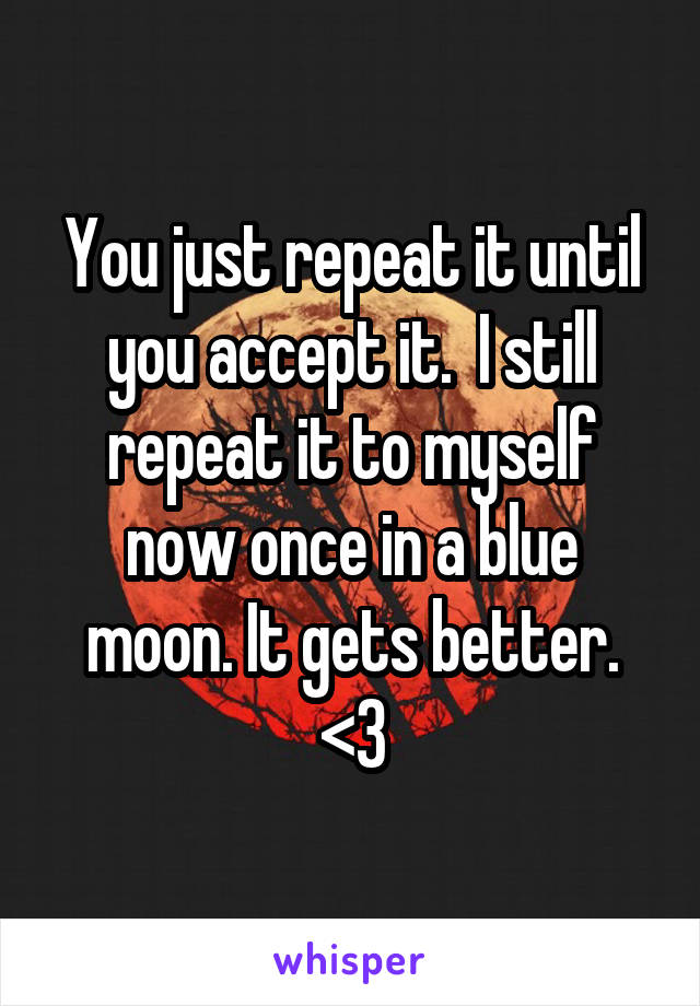 You just repeat it until you accept it.  I still repeat it to myself now once in a blue moon. It gets better. <3