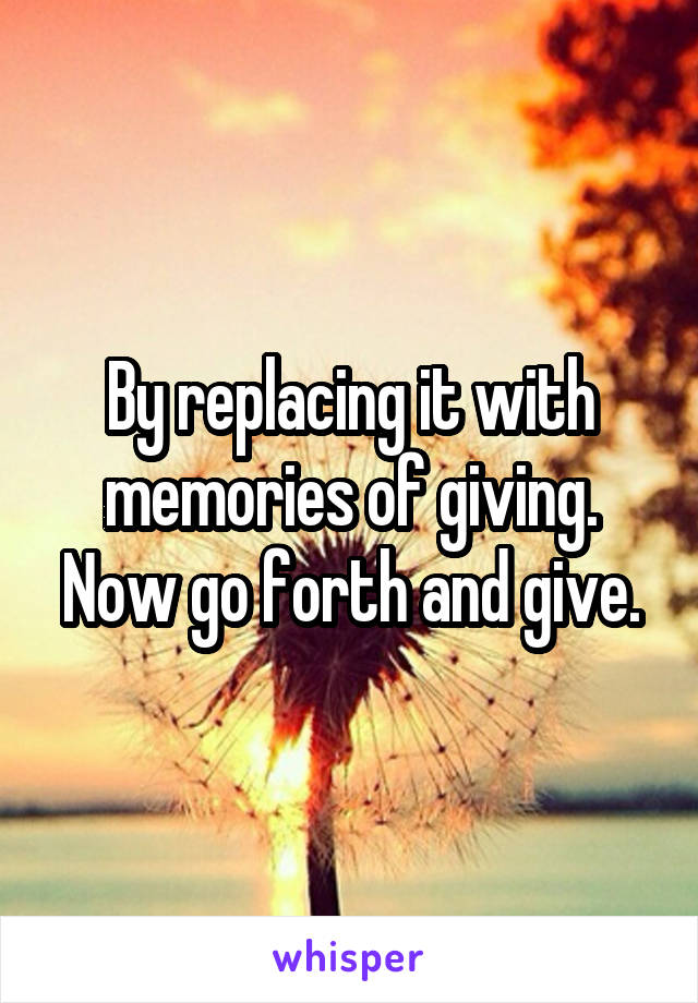 By replacing it with memories of giving. Now go forth and give.