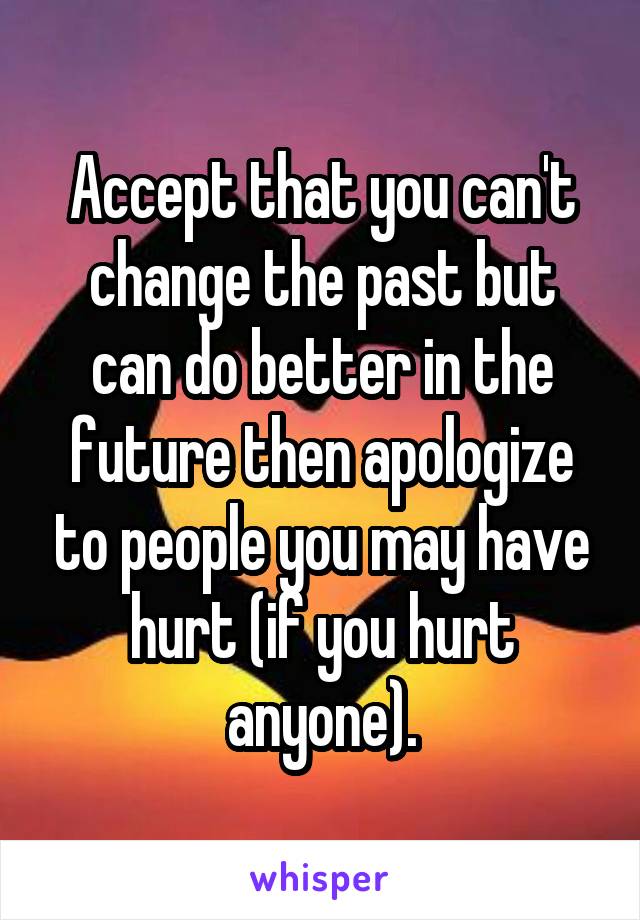 Accept that you can't change the past but can do better in the future then apologize to people you may have hurt (if you hurt anyone).