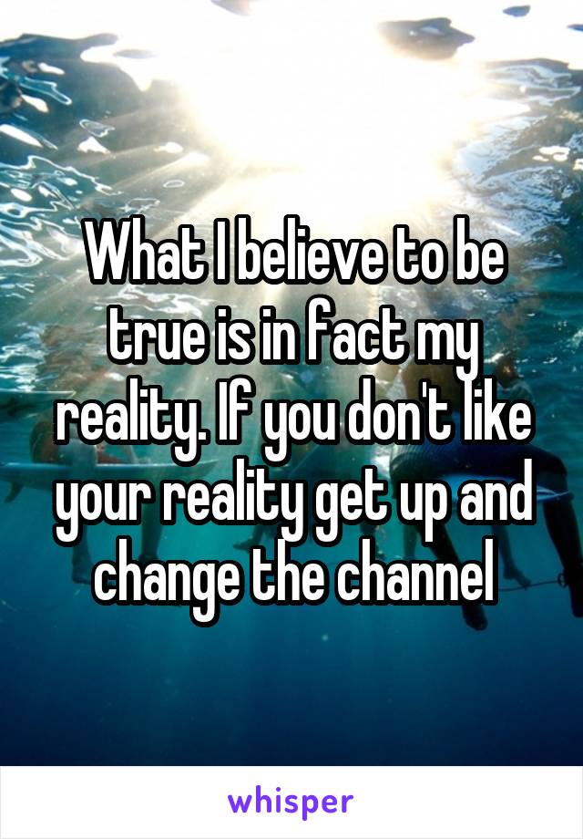 What I believe to be true is in fact my reality. If you don't like your reality get up and change the channel