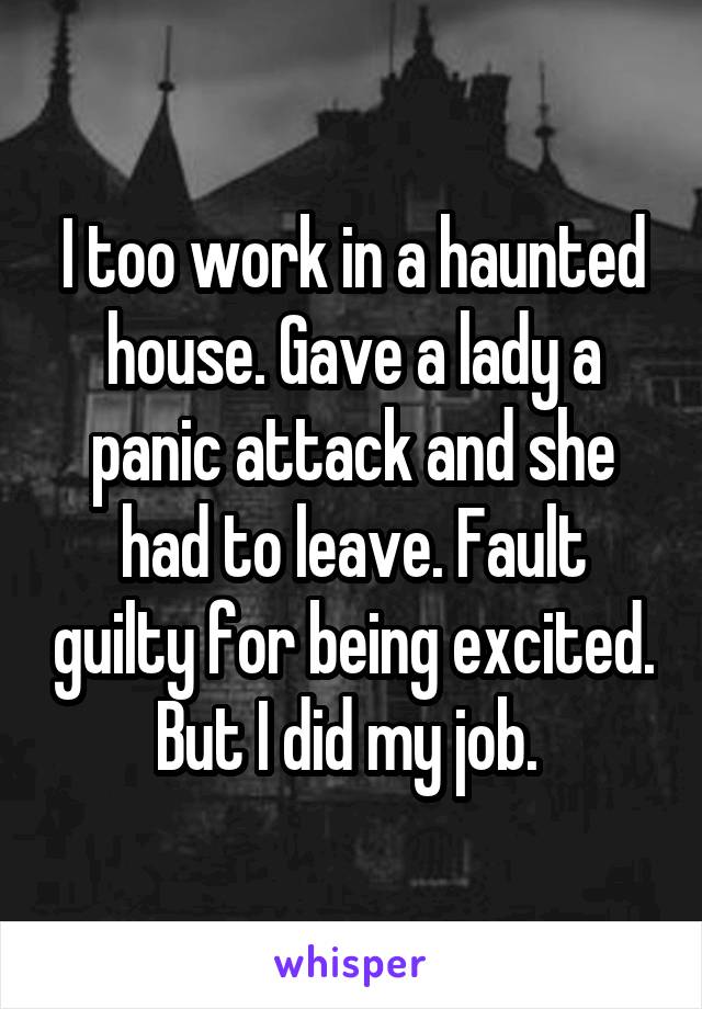 I too work in a haunted house. Gave a lady a panic attack and she had to leave. Fault guilty for being excited. But I did my job. 