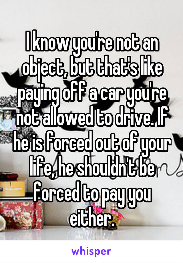 I know you're not an object, but that's like paying off a car you're not allowed to drive. If he is forced out of your life, he shouldn't be forced to pay you either.