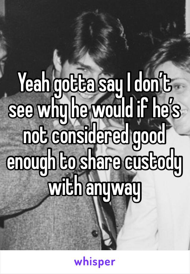 Yeah gotta say I don’t see why he would if he’s not considered good enough to share custody with anyway