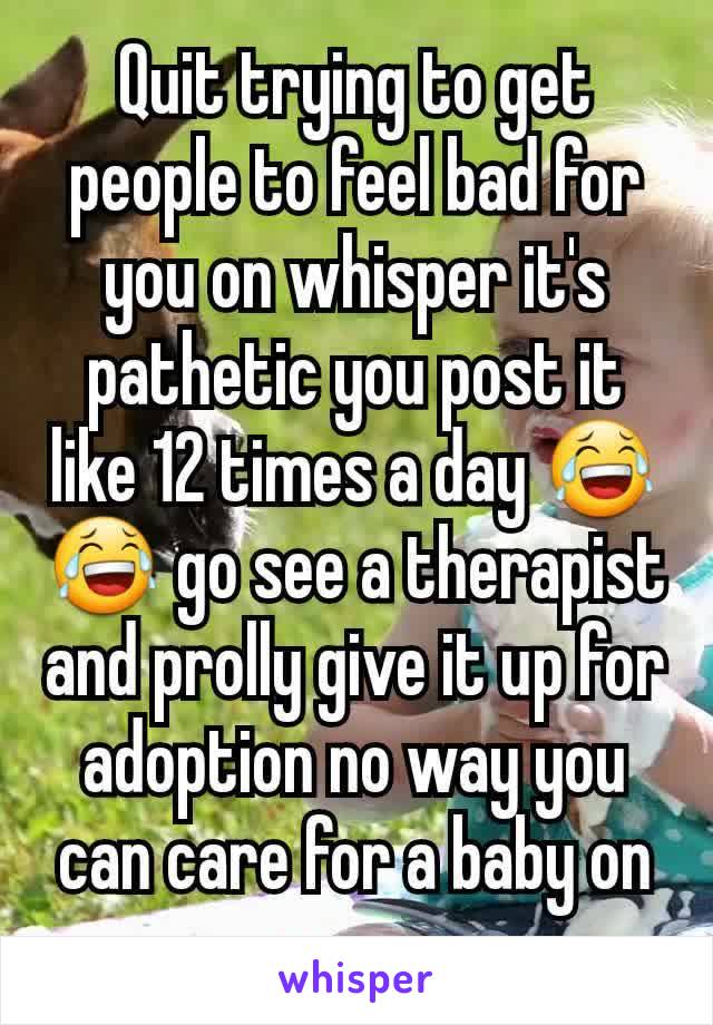 Quit trying to get people to feel bad for you on whisper it's pathetic you post it like 12 times a day 😂😂 go see a therapist and prolly give it up for adoption no way you can care for a baby on xan