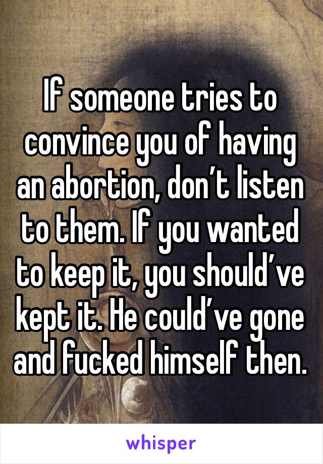 If someone tries to convince you of having an abortion, don’t listen to them. If you wanted to keep it, you should’ve kept it. He could’ve gone and fucked himself then. 