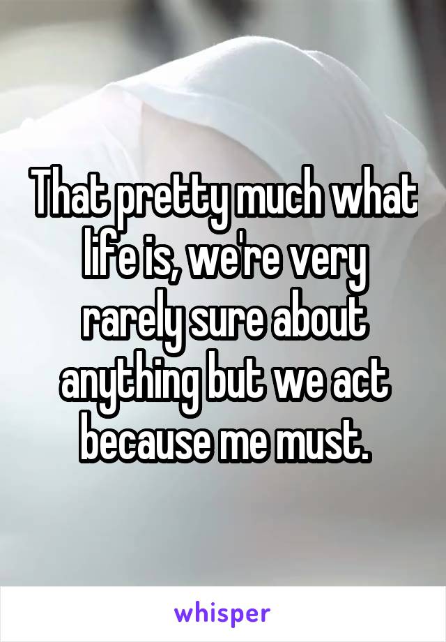 That pretty much what life is, we're very rarely sure about anything but we act because me must.