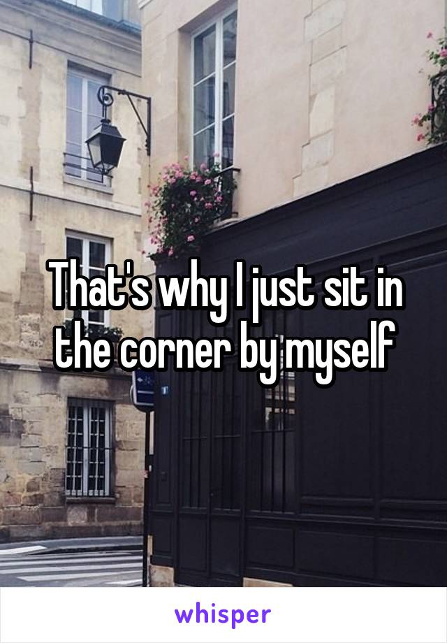 That's why I just sit in the corner by myself