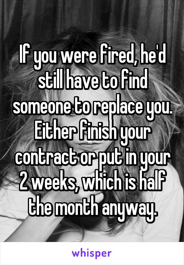 If you were fired, he'd still have to find someone to replace you. Either finish your contract or put in your 2 weeks, which is half the month anyway.