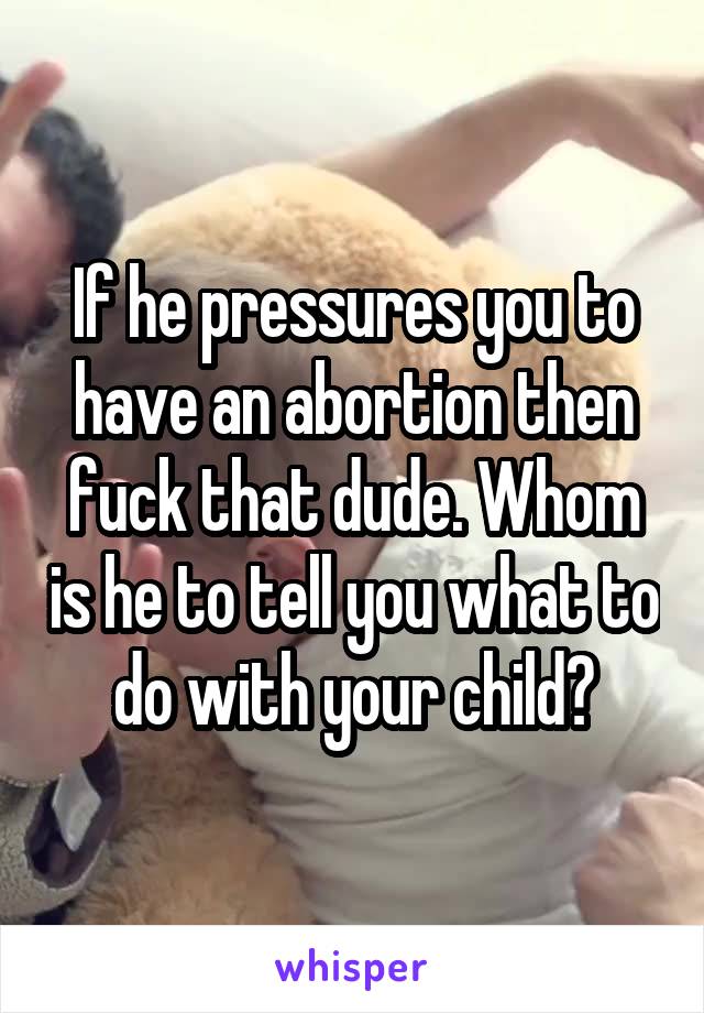 If he pressures you to have an abortion then fuck that dude. Whom is he to tell you what to do with your child?