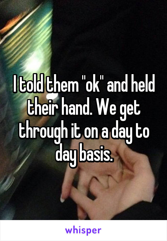 I told them "ok" and held their hand. We get through it on a day to day basis.