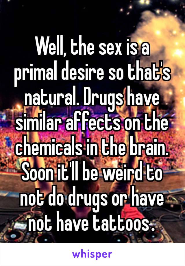 Well, the sex is a primal desire so that's natural. Drugs have similar affects on the chemicals in the brain. Soon it'll be weird to not do drugs or have not have tattoos​.