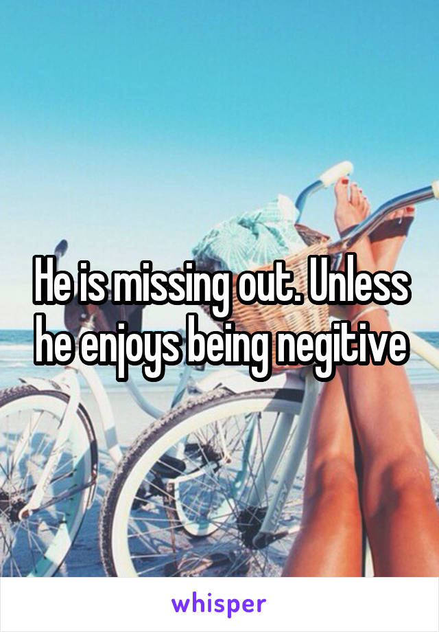 He is missing out. Unless he enjoys being negitive