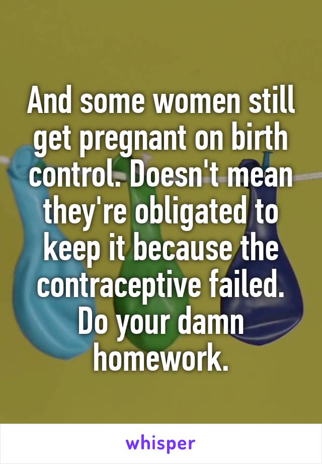 And some women still get pregnant on birth control. Doesn't mean they're obligated to keep it because the contraceptive failed. Do your damn homework.