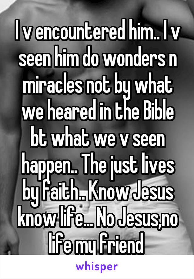 I v encountered him.. I v seen him do wonders n miracles not by what we heared in the Bible bt what we v seen happen.. The just lives by faith.. Know Jesus know life... No Jesus,no life my friend 