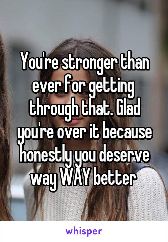 You're stronger than ever for getting  through that. Glad you're over it because honestly you deserve way WAY better 