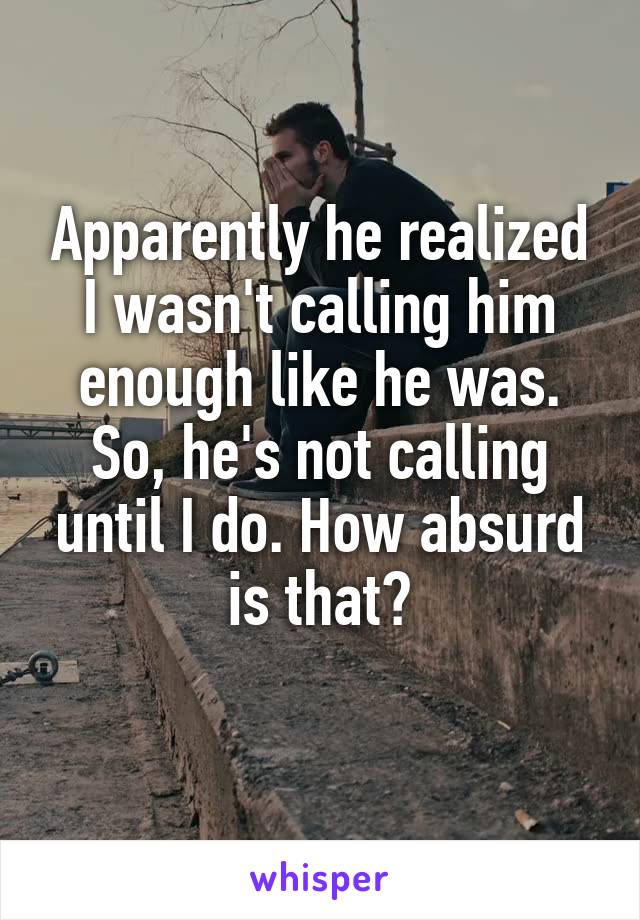 Apparently he realized I wasn't calling him enough like he was. So, he's not calling until I do. How absurd is that?
