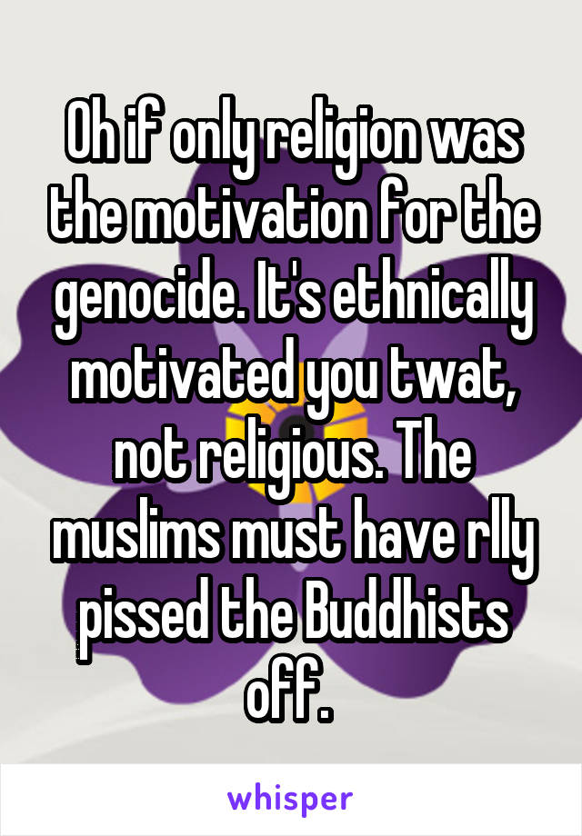 Oh if only religion was the motivation for the genocide. It's ethnically motivated you twat, not religious. The muslims must have rlly pissed the Buddhists off. 