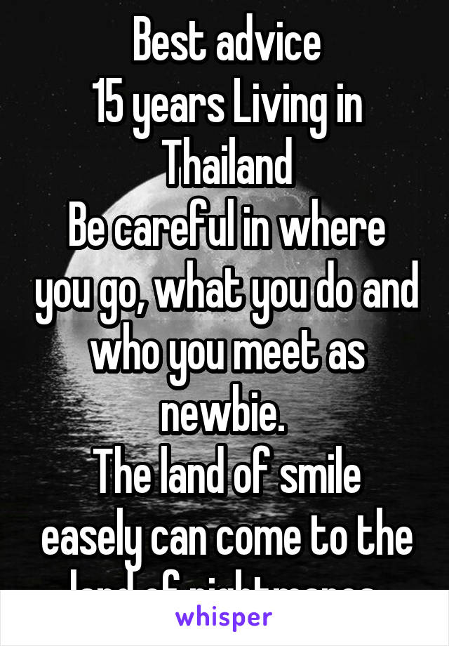 Best advice
15 years Living in Thailand
Be careful in where you go, what you do and who you meet as newbie. 
The land of smile easely can come to the land of nightmares 