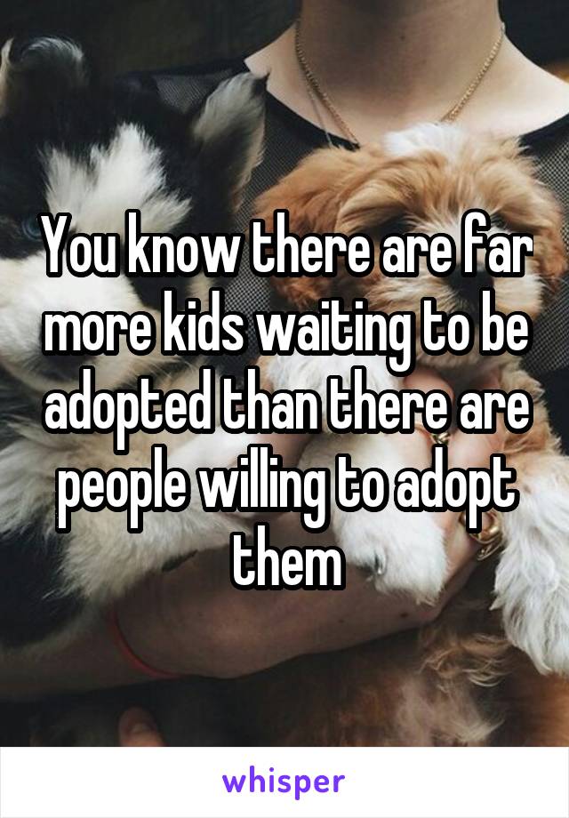 You know there are far more kids waiting to be adopted than there are people willing to adopt them