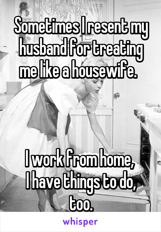 Sometimes I resent my husband for treating me like a housewife.  



I work from home, 
I have things to do, too.